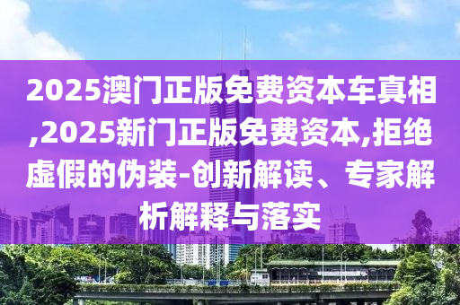 2025澳门正版免费资本车真相,2025新门正版免费资本,拒绝虚假的伪装-创新解读、专家解析解释与落实